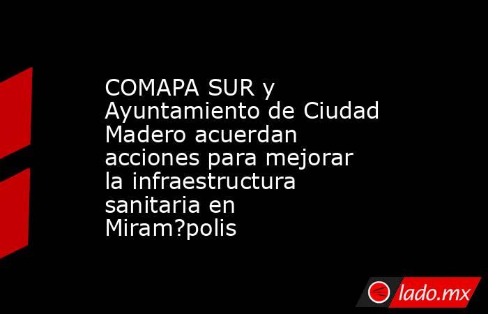 COMAPA SUR y Ayuntamiento de Ciudad Madero acuerdan acciones para mejorar la infraestructura sanitaria en Miram?polis. Noticias en tiempo real
