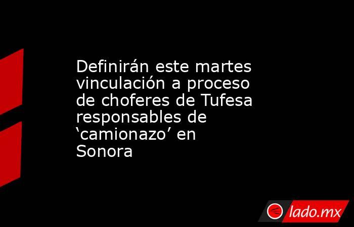 Definirán este martes vinculación a proceso de choferes de Tufesa responsables de ‘camionazo’ en Sonora. Noticias en tiempo real