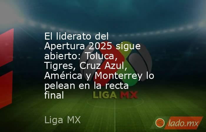 El liderato del Apertura 2025 sigue abierto: Toluca, Tigres, Cruz Azul, América y Monterrey lo pelean en la recta final. Noticias en tiempo real