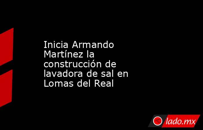 Inicia Armando Martínez la construcción de lavadora de sal en Lomas del Real. Noticias en tiempo real