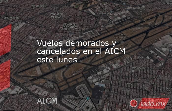 Vuelos demorados y cancelados en el AICM este lunes. Noticias en tiempo real