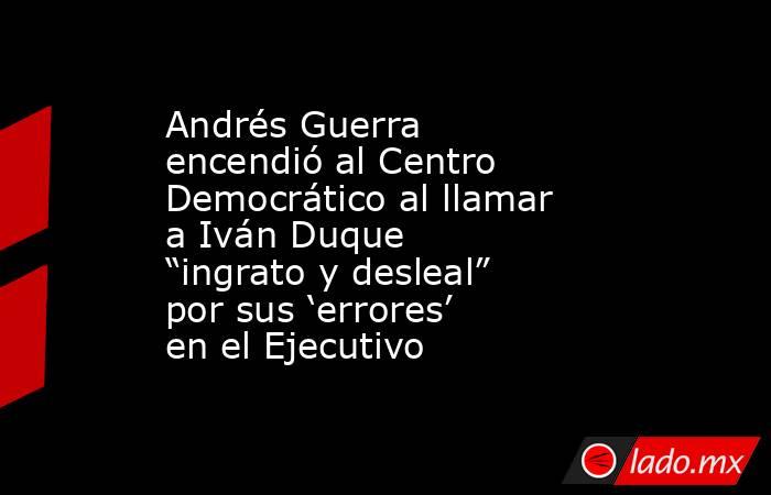 Andrés Guerra encendió al Centro Democrático al llamar a Iván Duque “ingrato y desleal” por sus ‘errores’ en el Ejecutivo. Noticias en tiempo real