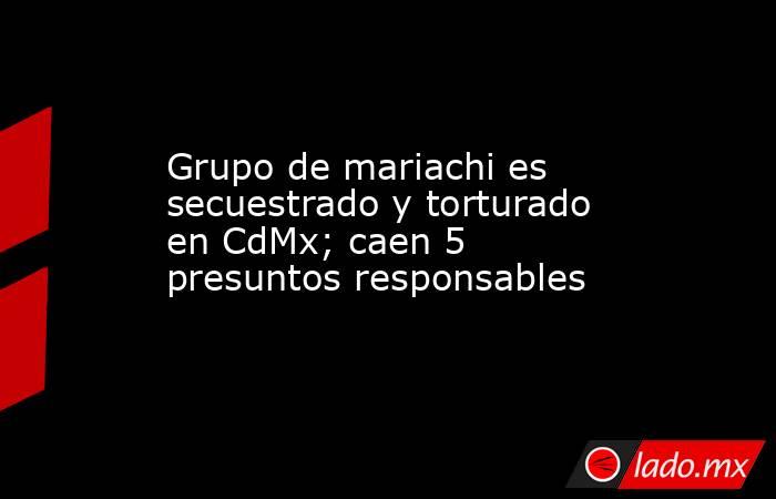 Grupo de mariachi es secuestrado y torturado en CdMx; caen 5 presuntos responsables. Noticias en tiempo real