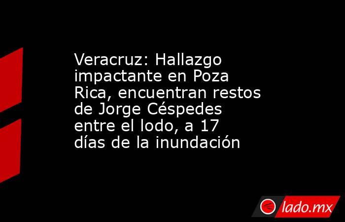 Veracruz: Hallazgo impactante en Poza Rica, encuentran restos de Jorge Céspedes entre el lodo, a 17 días de la inundación. Noticias en tiempo real