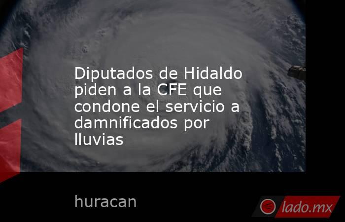 Diputados de Hidaldo piden a la CFE que condone el servicio a damnificados por lluvias. Noticias en tiempo real