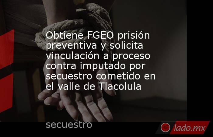 Obtiene FGEO prisión preventiva y solicita vinculación a proceso contra imputado por secuestro cometido en el valle de Tlacolula. Noticias en tiempo real