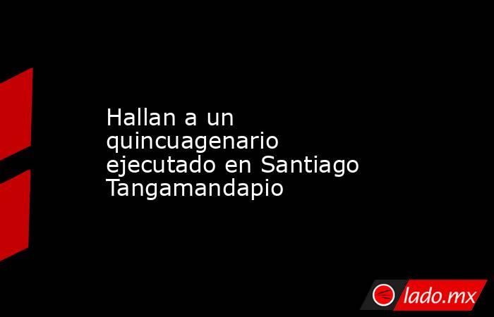 Hallan a un quincuagenario ejecutado en Santiago Tangamandapio. Noticias en tiempo real