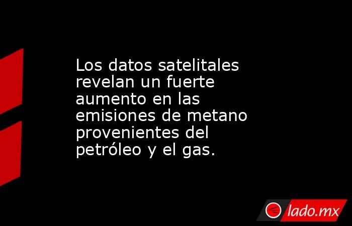 Los datos satelitales revelan un fuerte aumento en las emisiones de metano provenientes del petróleo y el gas.. Noticias en tiempo real