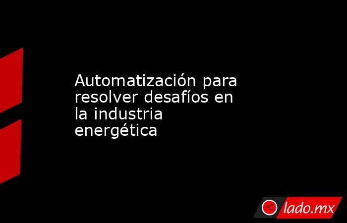 Automatización para resolver desafíos en la industria energética. Noticias en tiempo real