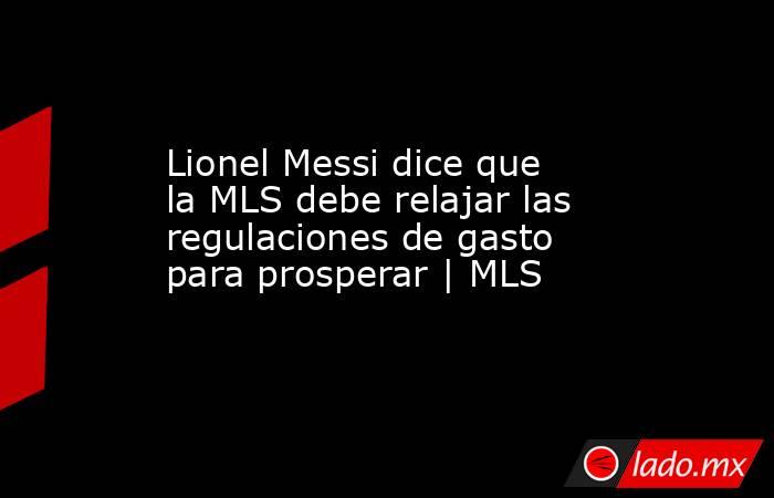 Lionel Messi dice que la MLS debe relajar las regulaciones de gasto para prosperar | MLS. Noticias en tiempo real