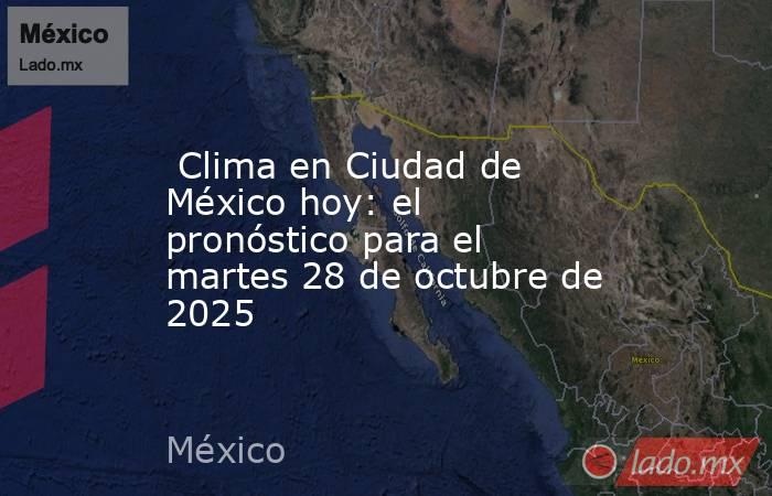  Clima en Ciudad de México hoy: el pronóstico para el martes 28 de octubre de 2025. Noticias en tiempo real