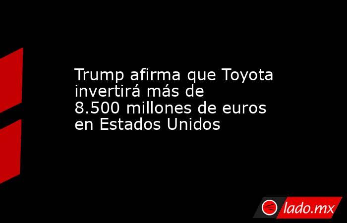 Trump afirma que Toyota invertirá más de 8.500 millones de euros en Estados Unidos. Noticias en tiempo real