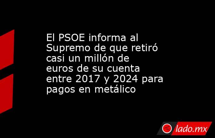 El PSOE informa al Supremo de que retiró casi un millón de euros de su cuenta entre 2017 y 2024 para pagos en metálico. Noticias en tiempo real