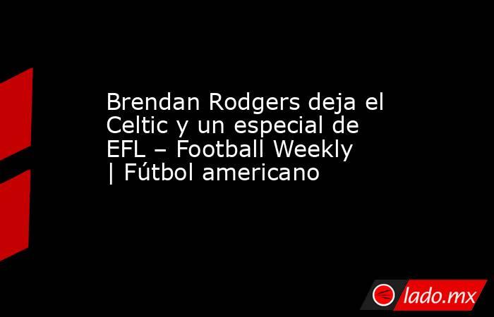 Brendan Rodgers deja el Celtic y un especial de EFL – Football Weekly | Fútbol americano. Noticias en tiempo real