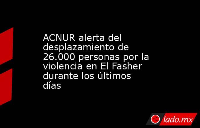 ACNUR alerta del desplazamiento de 26.000 personas por la violencia en El Fasher durante los últimos días. Noticias en tiempo real