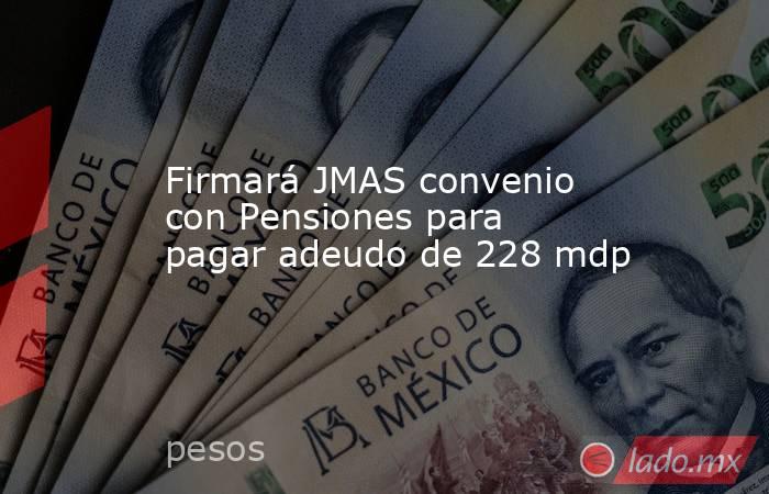 Firmará JMAS convenio con Pensiones para pagar adeudo de 228 mdp. Noticias en tiempo real