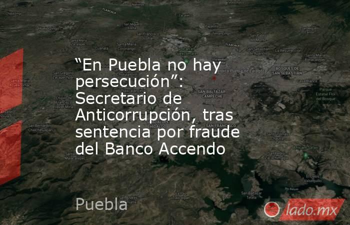 “En Puebla no hay persecución”: Secretario de Anticorrupción, tras sentencia por fraude del Banco Accendo. Noticias en tiempo real