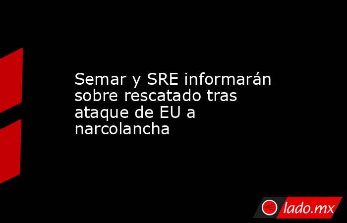 Semar y SRE informarán sobre rescatado tras ataque de EU a narcolancha. Noticias en tiempo real