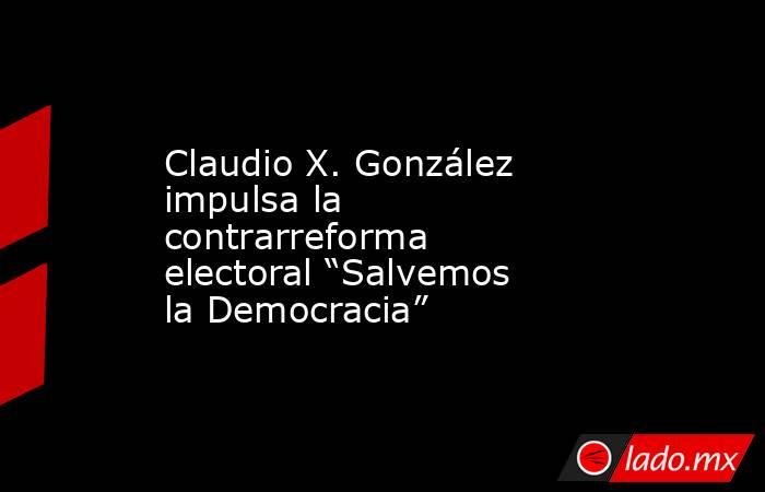 Claudio X. González impulsa la contrarreforma electoral “Salvemos la Democracia”. Noticias en tiempo real
