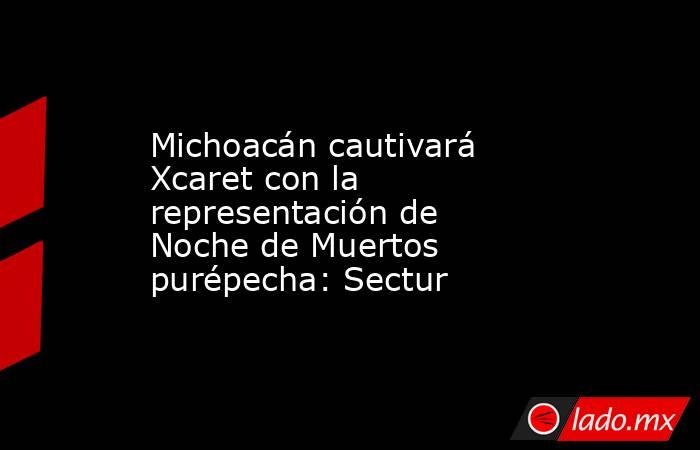 Michoacán cautivará Xcaret con la representación de Noche de Muertos purépecha: Sectur. Noticias en tiempo real