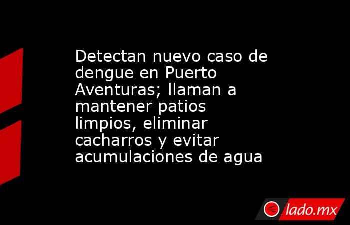Detectan nuevo caso de dengue en Puerto Aventuras; llaman a mantener patios limpios, eliminar cacharros y evitar acumulaciones de agua. Noticias en tiempo real