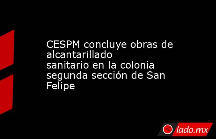 CESPM concluye obras de alcantarillado sanitario en la colonia segunda sección de San Felipe. Noticias en tiempo real