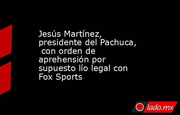 Jesús Martínez,  presidente del Pachuca,  con orden de aprehensión por supuesto lío legal con Fox Sports. Noticias en tiempo real