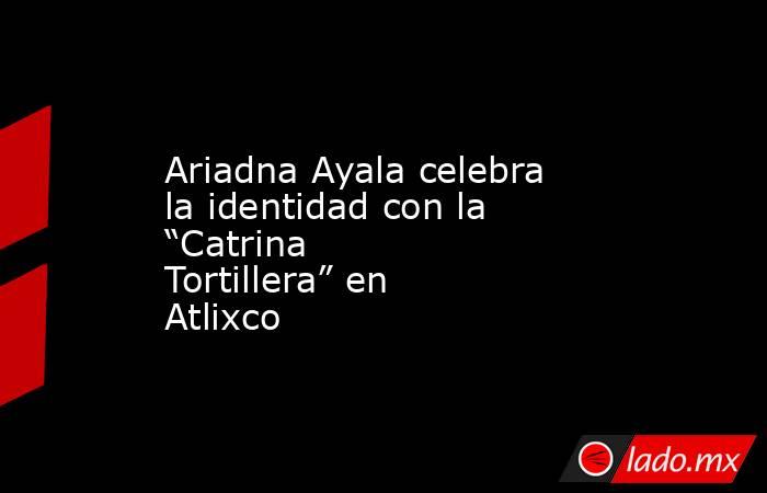 Ariadna Ayala celebra la identidad con la “Catrina Tortillera” en Atlixco. Noticias en tiempo real
