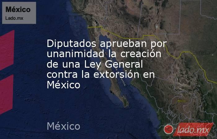 Diputados aprueban por unanimidad la creación de una Ley General contra la extorsión en México. Noticias en tiempo real
