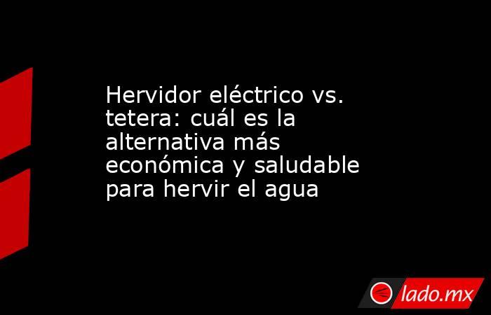 Hervidor eléctrico vs. tetera: cuál es la alternativa más económica y saludable para hervir el agua. Noticias en tiempo real