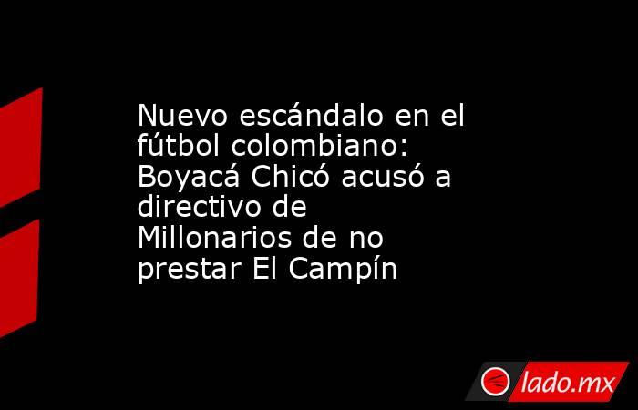 Nuevo escándalo en el fútbol colombiano: Boyacá Chicó acusó a directivo de Millonarios de no prestar El Campín. Noticias en tiempo real