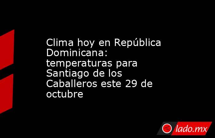 Clima hoy en República Dominicana: temperaturas para Santiago de los Caballeros este 29 de octubre. Noticias en tiempo real