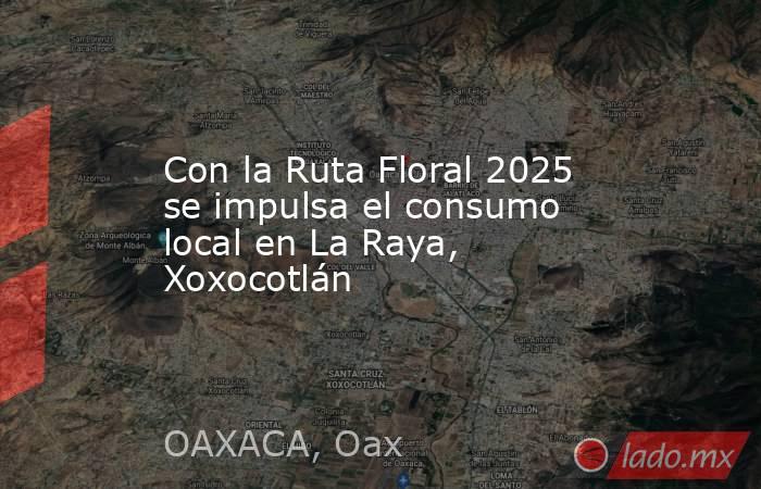 Con la Ruta Floral 2025 se impulsa el consumo local en La Raya, Xoxocotlán. Noticias en tiempo real