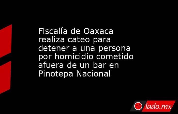 Fiscalía de Oaxaca realiza cateo para detener a una persona por homicidio cometido afuera de un bar en Pinotepa Nacional. Noticias en tiempo real