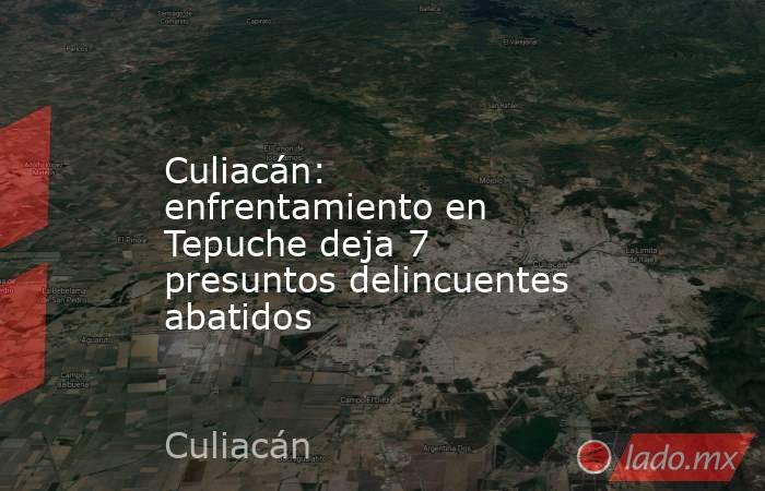 Culiacán: enfrentamiento en Tepuche deja 7 presuntos delincuentes abatidos. Noticias en tiempo real