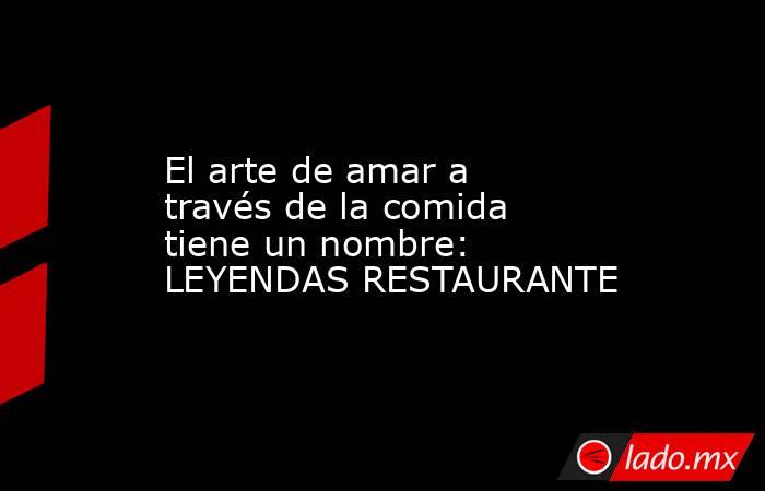 El arte de amar a través de la comida tiene un nombre: LEYENDAS RESTAURANTE. Noticias en tiempo real
