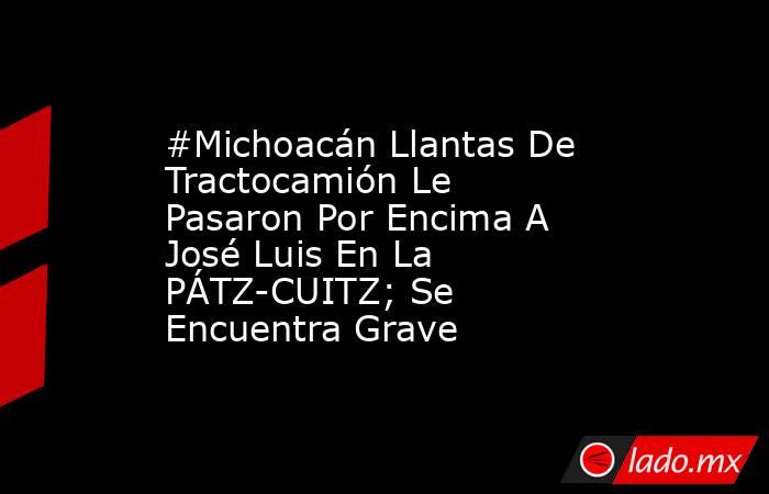#Michoacán Llantas De Tractocamión Le Pasaron Por Encima A José Luis En La PÁTZ-CUITZ; Se Encuentra Grave. Noticias en tiempo real