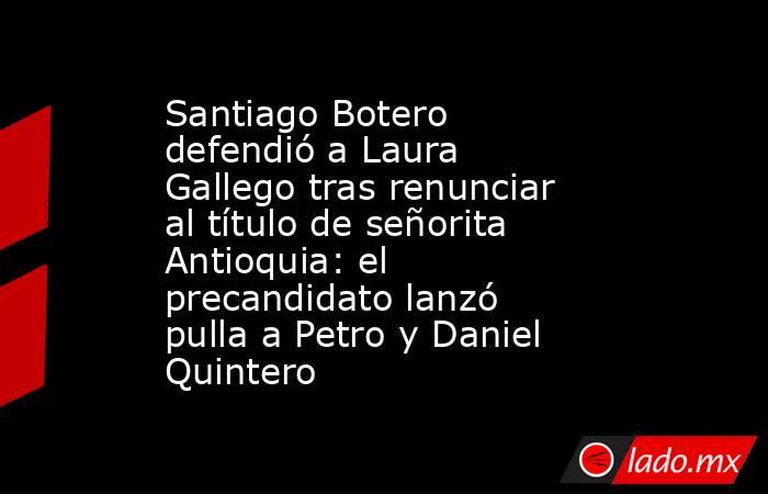 Santiago Botero defendió a Laura Gallego tras renunciar al título de señorita Antioquia: el precandidato lanzó pulla a Petro y Daniel Quintero. Noticias en tiempo real