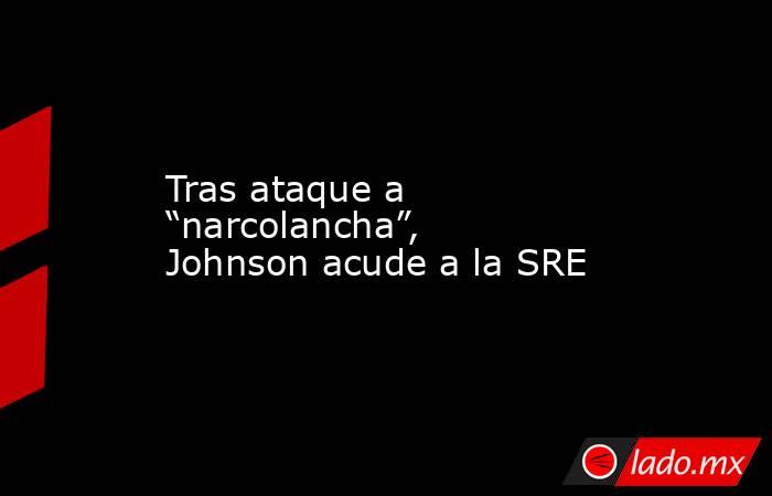 Tras ataque a “narcolancha”, Johnson acude a la SRE. Noticias en tiempo real
