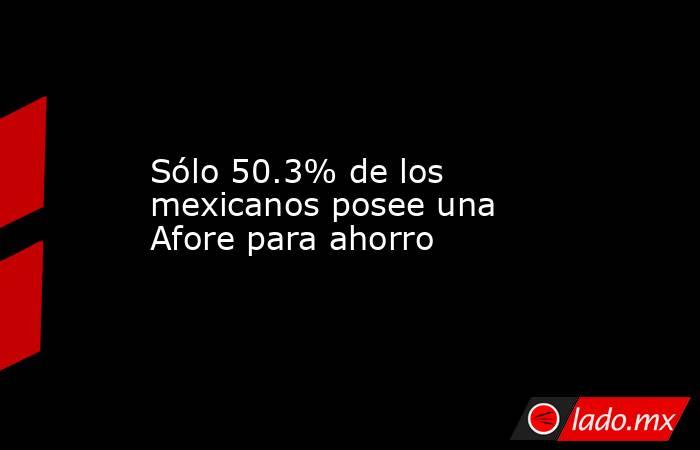 Sólo 50.3% de los mexicanos posee una Afore para ahorro. Noticias en tiempo real