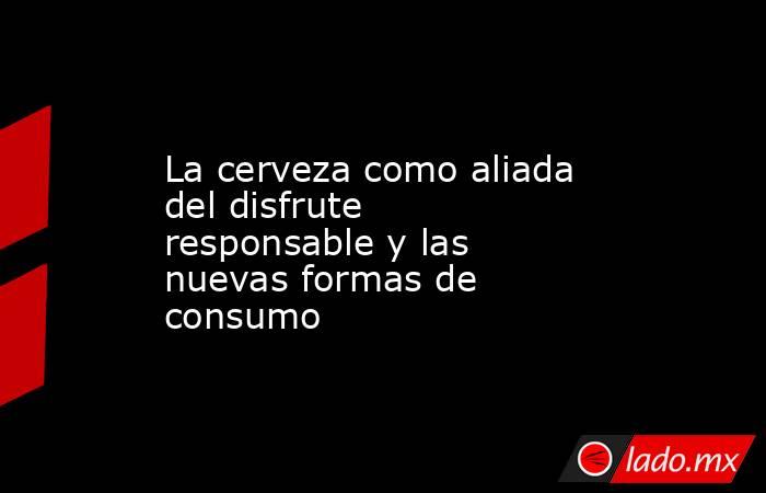 La cerveza como aliada del disfrute responsable y las nuevas formas de consumo. Noticias en tiempo real
