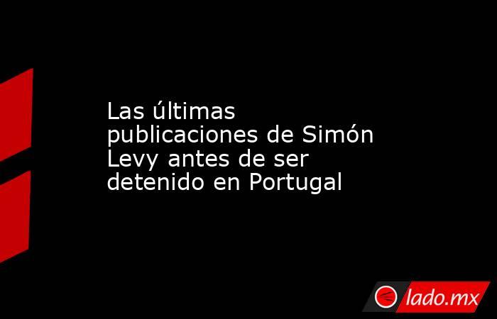 Las últimas publicaciones de Simón Levy antes de ser detenido en Portugal. Noticias en tiempo real