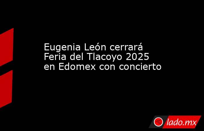 Eugenia León cerrará Feria del Tlacoyo 2025 en Edomex con concierto. Noticias en tiempo real