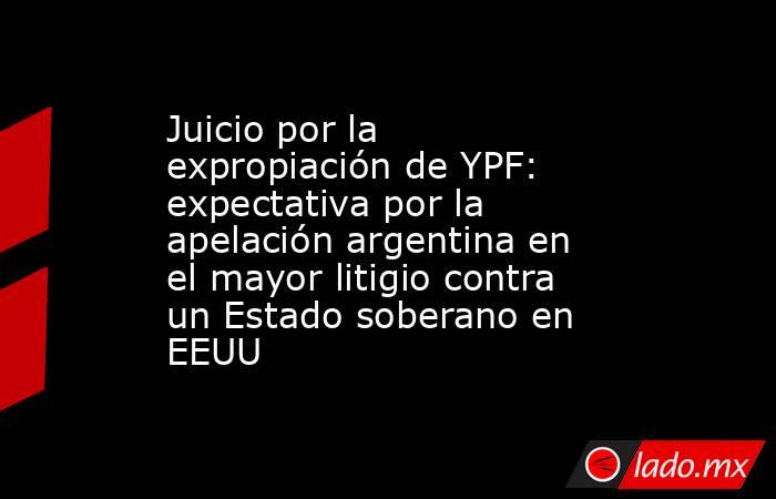 Juicio por la expropiación de YPF: expectativa por la apelación argentina en el mayor litigio contra un Estado soberano en EEUU. Noticias en tiempo real