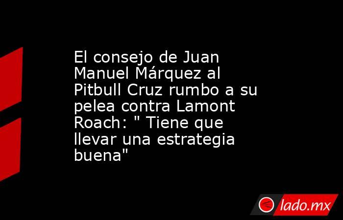 El consejo de Juan Manuel Márquez al Pitbull Cruz rumbo a su pelea contra Lamont Roach: 