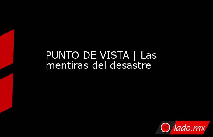 PUNTO DE VISTA | Las mentiras del desastre. Noticias en tiempo real