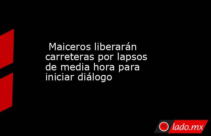  Maiceros liberarán carreteras por lapsos de media hora para iniciar diálogo. Noticias en tiempo real