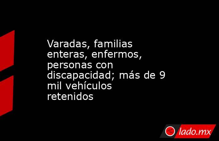 Varadas, familias enteras, enfermos, personas con discapacidad; más de 9 mil vehículos retenidos. Noticias en tiempo real