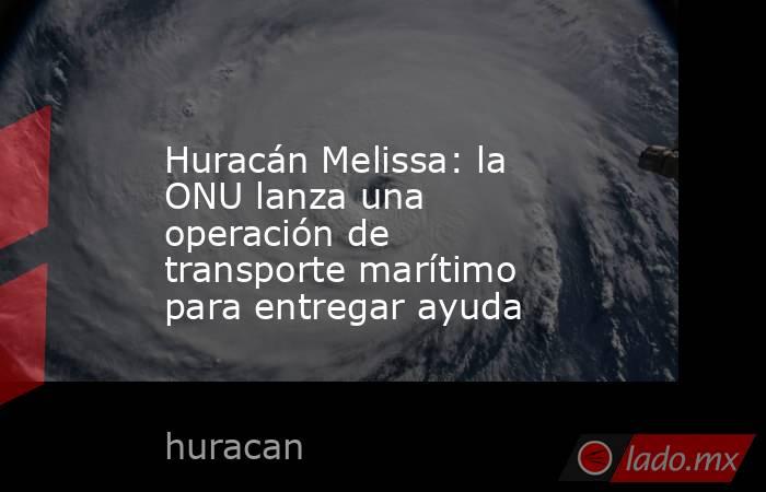 Huracán Melissa: la ONU lanza una operación de transporte marítimo para entregar ayuda. Noticias en tiempo real