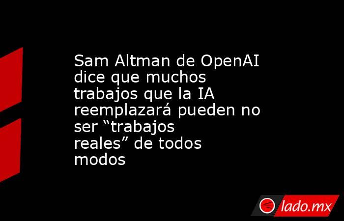 Sam Altman de OpenAI dice que muchos trabajos que la IA reemplazará pueden no ser “trabajos reales” de todos modos. Noticias en tiempo real